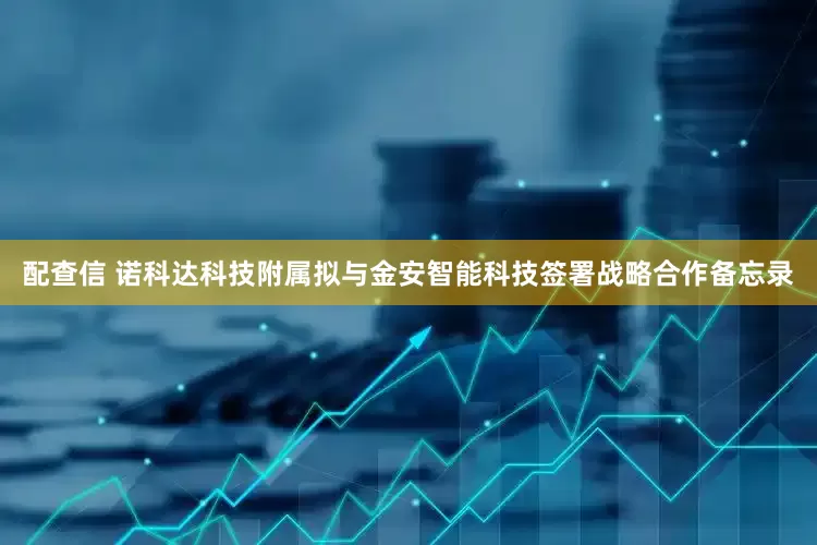 配查信 诺科达科技附属拟与金安智能科技签署战略合作备忘录