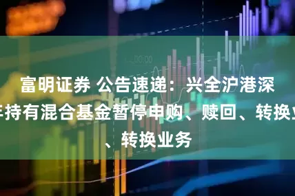 富明证券 公告速递：兴全沪港深两年持有混合基金暂停申购、赎回、转换业务