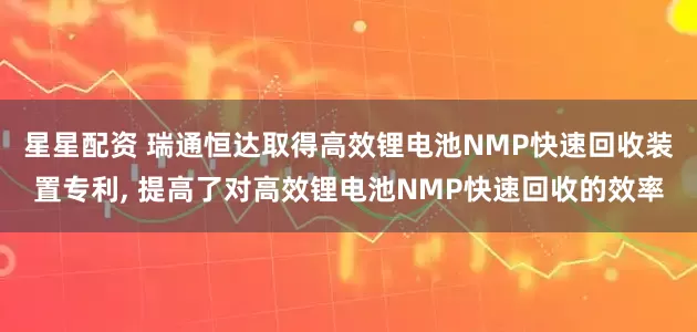 星星配资 瑞通恒达取得高效锂电池NMP快速回收装置专利, 提高了对高效锂电池NMP快速回收的效率