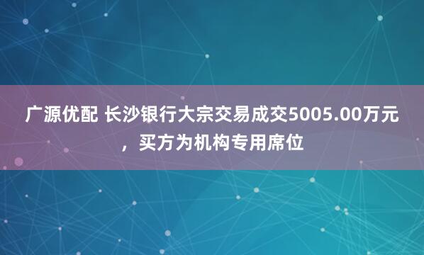 广源优配 长沙银行大宗交易成交5005.00万元，买方为机构专用席位