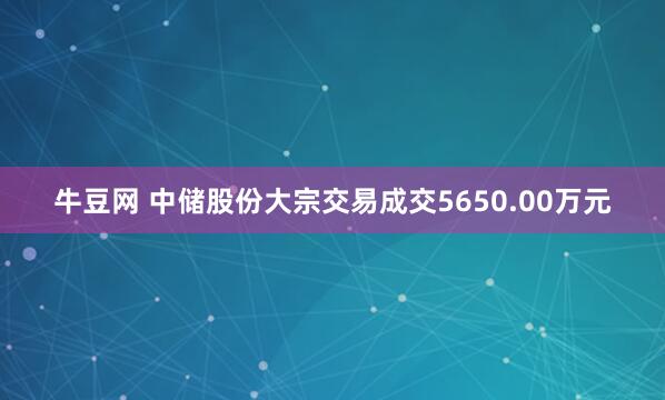 牛豆网 中储股份大宗交易成交5650.00万元