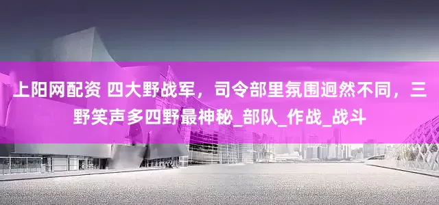 上阳网配资 四大野战军，司令部里氛围迥然不同，三野笑声多四野最神秘_部队_作战_战斗