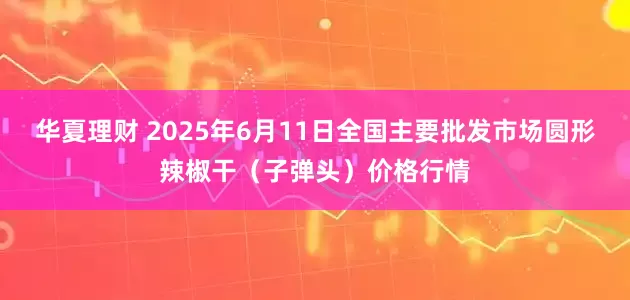 华夏理财 2025年6月11日全国主要批发市场圆形辣椒干（子弹头）价格行情