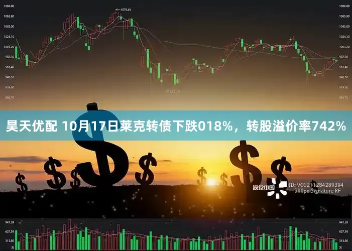 昊天优配 10月17日莱克转债下跌018%，转股溢价率742%