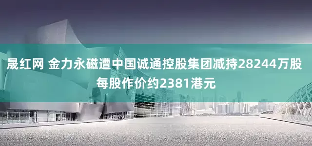 晟红网 金力永磁遭中国诚通控股集团减持28244万股 每股作价约2381港元